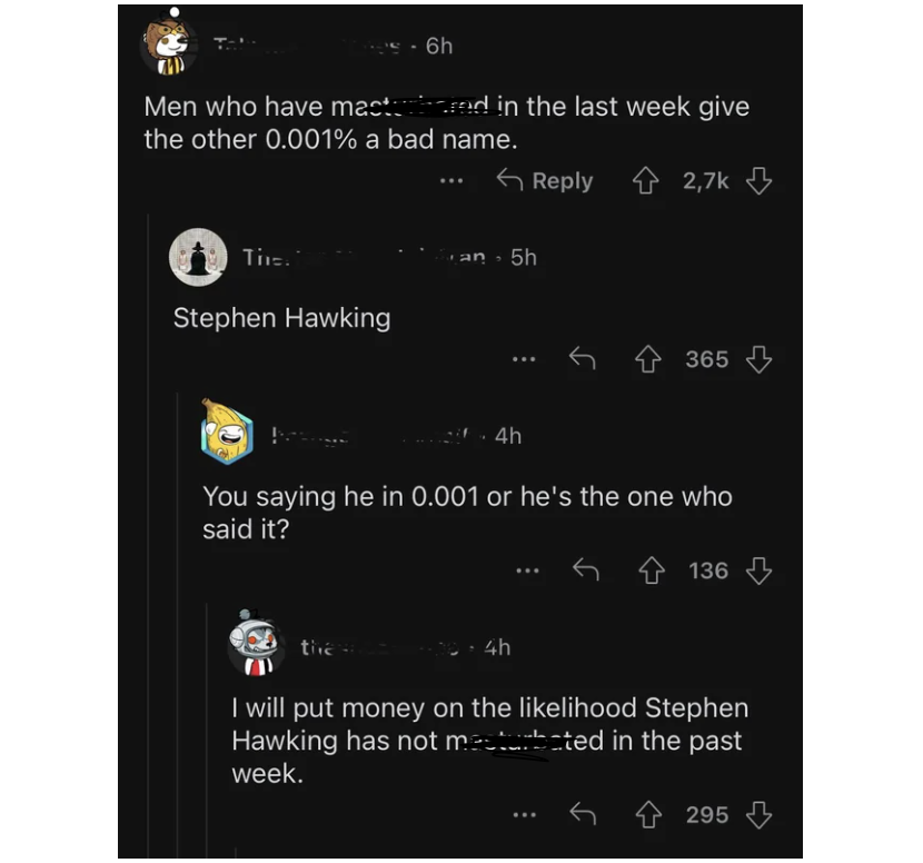 screenshot - 6h Men who have mastered in the last week give the other 0.001% a bad name. The Stephen Hawking San 5h 4h 365 You saying he in 0.001 or he's the one who said it? the W 4h 136 I will put money on the lihood Stephen Hawking has not masturbated 